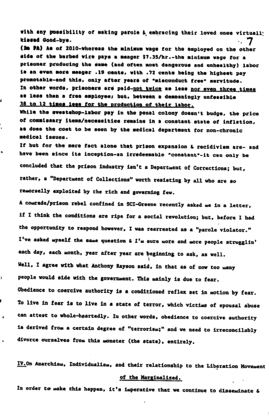 +18h any poss{bLLy of asking parots b ssbracing thetr doved omes victuaii: Eient Goos-bye. w7 (28 PA) As of 2010-wheress the minisus vage for the employed on the other 4160 GE the bacbed vize paye » mesger £7.35/hr.-the minimen vege foc 4 petasnes producing the sese (and often mowt dangorose aud ssnesithy) isboc 1a an even more mesger .19 centa, ¥ith .73 cents baing the Mighewt puy promstable-ssd thie, oaiy aeker Teucs of “aisconduct free- mervitade.  In other words, peisoners sre paid-not tvice ss less nor sven thres timss 35 less then a free employee; but, betveen » demsaningly wnfessible  28 5012 tines loes for the production of thefr lshor.  ¥hile the svestshop-lubor pay {n the pemsl colony dossnt budge, the price Of commtusary items/necessities remains in & constant state of inflation, 58 doss the Cout to be seen by the medical department for non-chroaic medical 1aave 1f but for the mere fact alone that priscn expansion & recidivism are- and have been since {ta Lnception-an Irredecmable "constant’-it can only be  concluded that the prison industry Lea’t & Departuent of Corrections; but, Tather, & "Departeeat of Collections” vorth resistiag by all ho are  resorselly explotced by the rich and governiog fev. A courade/prison rebel confined in SCI-Graene recently asked we in a letter, A€ T thiak the conditions o  ripe for a soctal revolution; but, before I had  the opportunity to raspond however, I vas rearrested as a "pacole violator." T’ve asked uyself the same question &  ’m sure wore and wore people scrugglin’ @ach day, each month, yesr after year are begianiog to ask, as vell. Well, I agree with what Anthosy Rayson said, in tha  £ ow tao wasy People would side wich che governaest. This satoly is due to foat.  Obedence to coercive authoricy 1s & conditioned reflex set in motion by fesr. To Live {n fear s to Live 1a a state of terror, vhich victins of spovsal abuse  €48 attest to whole-heartedly. In other vords, cbedience to coercive suthority  18 derived from @ certatn degrae of “terrorissi® and ve need to irreconcilably  dtvorce ourselves frou this monster (the state), emtirely.  IV.0n Acacchisu, Indtvidualisa, sod cheir relationship to the Liberation Hovement  of the Margtnals  In order to make this happen, Lt’s Luperacive that ve contimue o dissemtnate & 